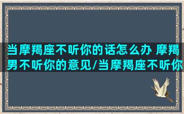 当摩羯座不听你的话怎么办 摩羯男不听你的意见/当摩羯座不听你的话怎么办 摩羯男不听你的意见-我的网站